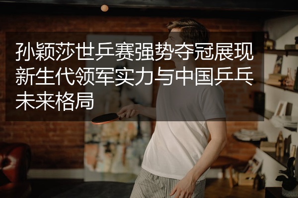 孙颖莎世乒赛强势夺冠展现新生代领军实力与中国乒乓未来格局