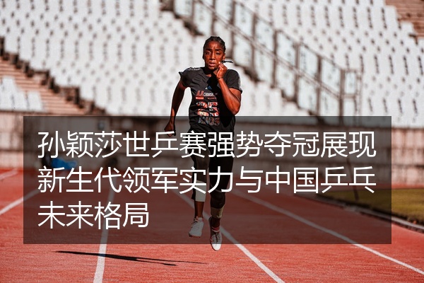 孙颖莎世乒赛强势夺冠展现新生代领军实力与中国乒乓未来格局