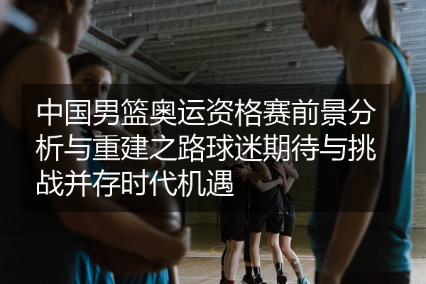 中国男篮奥运资格赛前景分析与重建之路球迷期待与挑战并存时代机遇