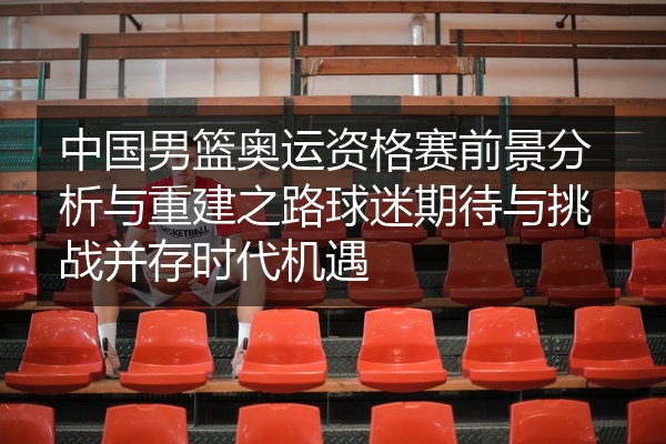 中国男篮奥运资格赛前景分析与重建之路球迷期待与挑战并存时代机遇