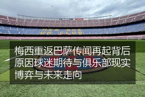 梅西重返巴萨传闻再起背后原因球迷期待与俱乐部现实博弈与未来走向