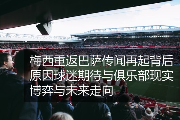 梅西重返巴萨传闻再起背后原因球迷期待与俱乐部现实博弈与未来走向