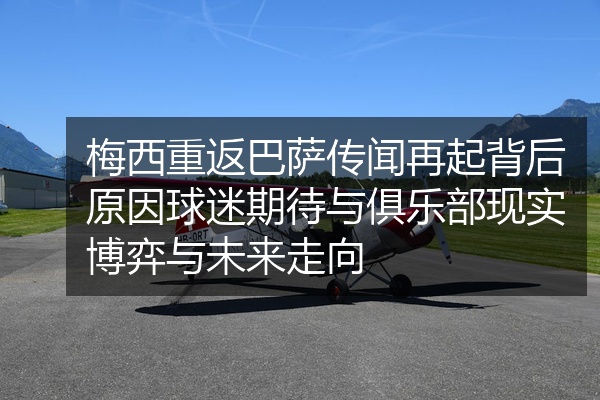 梅西重返巴萨传闻再起背后原因球迷期待与俱乐部现实博弈与未来走向