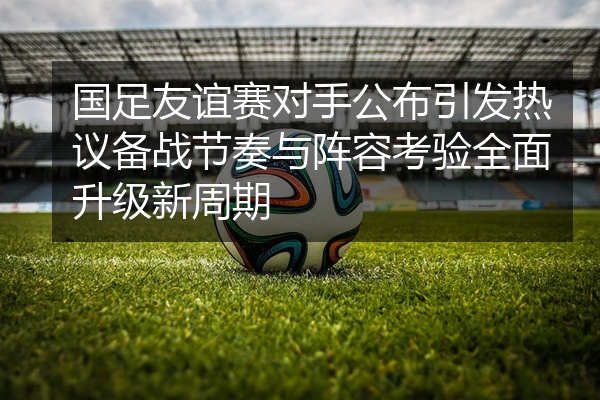 国足友谊赛对手公布引发热议备战节奏与阵容考验全面升级新周期