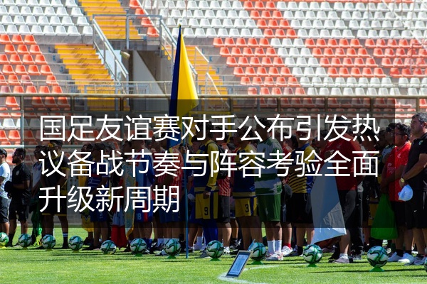 国足友谊赛对手公布引发热议备战节奏与阵容考验全面升级新周期