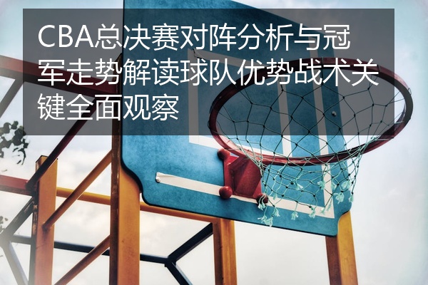 CBA总决赛对阵分析与冠军走势解读球队优势战术关键全面观察