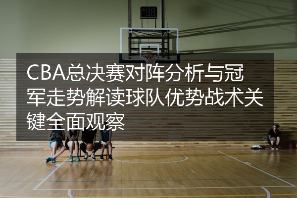 CBA总决赛对阵分析与冠军走势解读球队优势战术关键全面观察