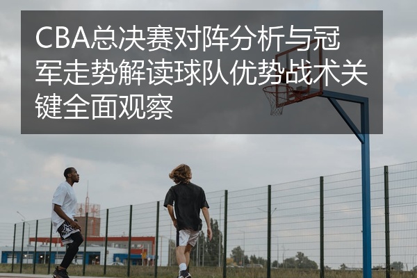 CBA总决赛对阵分析与冠军走势解读球队优势战术关键全面观察