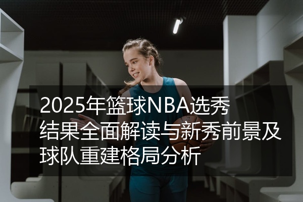 2025年篮球NBA选秀结果全面解读与新秀前景及球队重建格局分析