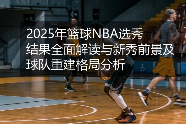 2025年篮球NBA选秀结果全面解读与新秀前景及球队重建格局分析