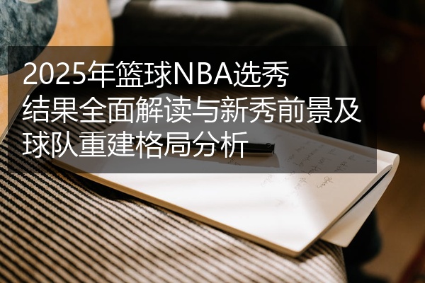 2025年篮球NBA选秀结果全面解读与新秀前景及球队重建格局分析