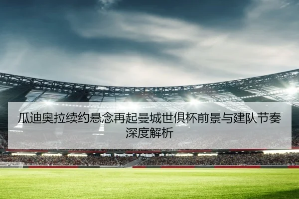 瓜迪奥拉续约悬念再起曼城世俱杯前景与建队节奏深度解析（boyu sports）