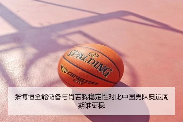 张博恒全能储备与肖若腾稳定性对比中国男队奥运周期谁更稳