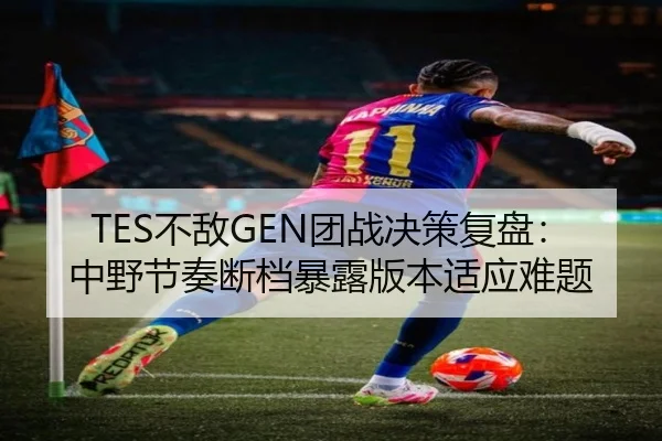 TES不敌GEN团战决策复盘：中野节奏断档暴露版本适应难题
